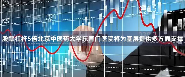 股票杠杆5倍北京中医药大学东直门医院将为基层提供多方面支撑
