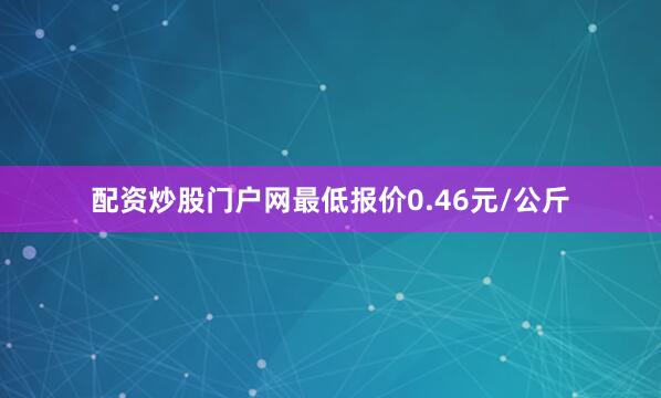 配资炒股门户网最低报价0.46元/公斤