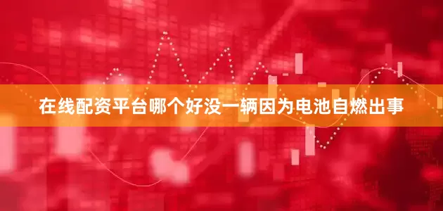 在线配资平台哪个好没一辆因为电池自燃出事